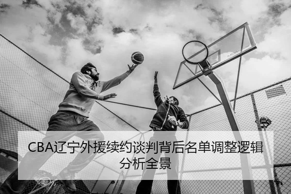 CBA辽宁外援续约谈判背后名单调整逻辑分析全景