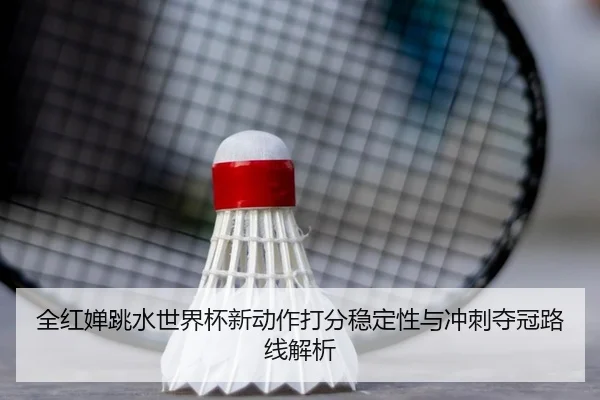 全红婵跳水世界杯新动作打分稳定性与冲刺夺冠路线解析