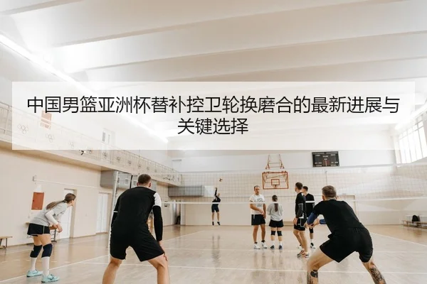中国男篮亚洲杯替补控卫轮换磨合的最新进展与关键选择